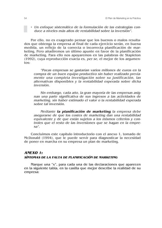 • Un enfoque sistemático de la formulación de las estrategias con-
duce a niveles más altos de rentabilidad sobre la inversión”.
Por ello, no es exagerado pensar que los buenos o malos resulta-
dos que obtenga la empresa al final de cada ejercicio serán, en buena
medida, un reflejo de la correcta o incorrecta planificación de mar-
keting. Pero añadiremos un último apunte en favor de la planificación
de marketing. Para ello nos apoyaremos en las palabras de Stapleton
(1992), cuya reproducción exacta es, per se, el mejor de los argumen-
tos:
“Pocas empresas se gastarían varios millones de euros en la
compra de un buen equipo productivo sin haber realizado previa-
mente una completa investigación sobre su justificación, las
alternativas disponibles y la rentabilidad esperada sobre dicha
inversión.
Sin embargo, cada año, la gran mayoría de las empresas asig-
nan una parte significativa de sus ingresos a las actividades de
marketing, sin haber estimado el valor o la rentabilidad esperada
sobre tal inversión.
Mediante la planificación de marketing la empresa debe
asegurarse de que los costes de marketing dan una rentabilidad
equivalente y de que están sujetos a los mismos criterios y con-
troles que el resto de las inversiones que se hagan en la empre-
sa”.
Concluimos este capítulo introductorio con el anexo 1, tomado de
McDonald (1994), que le puede servir para diagnosticar la necesidad
de poner en marcha en su empresa un plan de marketing.
ANEXO 1:
SÍNTOMAS DE LA FALTA DE PLANIFICACIÓN DE MARKETING
Marque una “x”, para cada una de las declaraciones que aparecen
en la siguiente tabla, en la casilla que mejor describe la realidad de su
empresa:
54 El Plan de Marketing en la Práctica
 