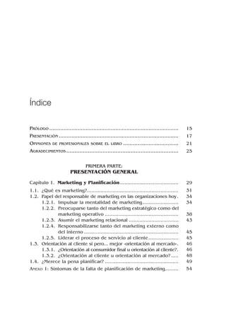 PRÓLOGO ..................................................................................
PRESENTACIÓN ............................................................................
OPINIONES DE PROFESIONALES SOBRE EL LIBRO ...................................
AGRADECIMIENTOS ....................................................................
PRIMERA PARTE:
PRESENTACIÓN GENERAL
Capítulo 1. Marketing y Planificación.......................................
1.1. ¿Qué es marketing?.............................................................
1.2. Papel del responsable de marketing en las organizaciones hoy.
1.2.1. Impulsar la mentalidad de marketing........................
1.2.2. Preocuparse tanto del marketing estratégico como del
marketing operativo .................................................
1.2.3. Asumir el marketing relacional .................................
1.2.4. Responsabilizarse tanto del marketing externo como
del interno ...............................................................
1.2.5. Liderar el proceso de servicio al cliente....................
1.3. Orientación al cliente sí pero... mejor «orientación al mercado».
1.3.1. ¿Orientación al consumidor final u orientación al cliente?.
1.3.2. ¿Orientación al cliente u orientación al mercado?.....
1.4. ¿Merece la pena planificar? .................................................
ANEXO 1: Síntomas de la falta de planificación de marketing.........
Índice
15
17
21
25
29
31
34
34
38
43
45
45
46
46
48
49
54
 