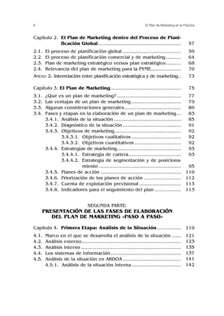 8 El Plan de Marketing en la Práctica
Capítulo 2. El Plan de Marketing dentro del Proceso de Plani-
ficación Global........................................................
2.1. El proceso de planificación global .......................................
2.2. El proceso de planificación comercial y de marketing ..........
2.3. Plan de marketing estratégico versus plan estratégico..........
2.4. Relevancia del plan de marketing para la PYME....................
ANEXO 2: Interrelación entre planificación estratégica y de marketing..
Capítulo 3. El Plan de Marketing ...............................................
3.1. ¿Qué es un plan de marketing? ...........................................
3.2. Las ventajas de un plan de marketing..................................
3.3. Algunas consideraciones generales......................................
3.4. Fases y etapas en la elaboración de un plan de marketing...
3.4.1. Análisis de la situación .............................................
3.4.2. Diagnóstico de la situación .......................................
3.4.3. Objetivos de marketing.............................................
3.4.3.1. Objetivos cualitativos .................................
3.4.3.2. Objetivos cuantitativos ...............................
3.4.4. Estrategias de marketing...........................................
3.4.4.1. Estrategia de cartera...................................
3.4.4.2. Estrategia de segmentación y de posiciona-
miento .......................................................
3.4.5. Planes de acción ......................................................
3.4.6. Priorización de los planes de acción .........................
3.4.7. Cuenta de explotación previsional ............................
3.4.8. Indicadores para el seguimiento del plan ..................
SEGUNDA PARTE:
PRESENTACIÓN DE LAS FASES DE ELABORACIÓN
DEL PLAN DE MARKETING «PASO A PASO»
Capítulo 4. Primera Etapa: Análisis de la Situación ................
4.1. Marco en el que se desarrolla el análisis de la situación ......
4.2. Análisis externo...................................................................
4.3. Análisis interno ...................................................................
4.4. Los sistemas de información ...............................................
4.5. Análisis de la situación en ARDOA .......................................
4.5.1. Análisis de la situación interna .................................
57
59
64
68
70
73
75
77
79
80
83
85
91
92
92
92
93
93
95
110
112
113
113
119
121
123
135
137
141
142
 