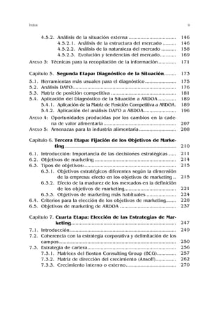 9
Índice
4.5.2. Análisis de la situación externa ................................
4.5.2.1. Análisis de la estructura del mercado .........
4.5.2.2. Análisis de la naturaleza del mercado ..........
4.5.2.3. Evolución y tendencias del mercado...........
ANEXO 3: Técnicas para la recopilación de la información............
Capítulo 5. Segunda Etapa: Diagnóstico de la Situación........
5.1. Herramientas más usuales para el diagnóstico.....................
5.2. Análisis DAFO......................................................................
5.3. Matriz de posición competitiva ............................................
5.4. Aplicación del Diagnóstico de la Situación a ARDOA ............
5.4.1. Aplicación de la Matriz de Posición Competitiva a ARDOA.
5.4.2. Aplicación del análisis DAFO a ARDOA......................
ANEXO 4: Oportunidades producidas por los cambios en la cade-
na de valor alimentaria .................................................
ANEXO 5: Amenazas para la industria alimentaria .........................
Capítulo 6. Tercera Etapa: Fijación de los Objetivos de Marke-
ting................................................................................
6.1. Introducción: Importancia de las decisiones estratégicas .....
6.2. Objetivos de marketing .......................................................
6.3. Tipos de objetivos:..............................................................
6.3.1. Objetivos estratégicos diferentes según la dimensión
de la empresa: efecto en los objetivos de marketing ..
6.3.2. Efecto de la madurez de los mercados en la definición
de los objetivos de marketing...................................
6.3.3. Objetivos de marketing más habituales ....................
6.4. Criterios para la elección de los objetivos de marketing.......
6.5. Objetivos de marketing de ARDOA ......................................
Capítulo 7. Cuarta Etapa: Elección de las Estrategias de Mar-
keting.......................................................................
7.1. Introducción........................................................................
7.2. Coherencia con la estrategia corporativa y delimitación de los
campos ...............................................................................
7.3. Estrategia de cartera............................................................
7.3.1. Matrices del Boston Consulting Group (BCG).............
7.3.2. Matriz de dirección del crecimiento (Ansoff)..............
7.3.3. Crecimiento interno o externo..................................
146
146
158
169
171
173
175
176
181
189
189
196
207
208
210
211
214
215
215
221
224
228
237
247
249
250
256
257
262
270
 