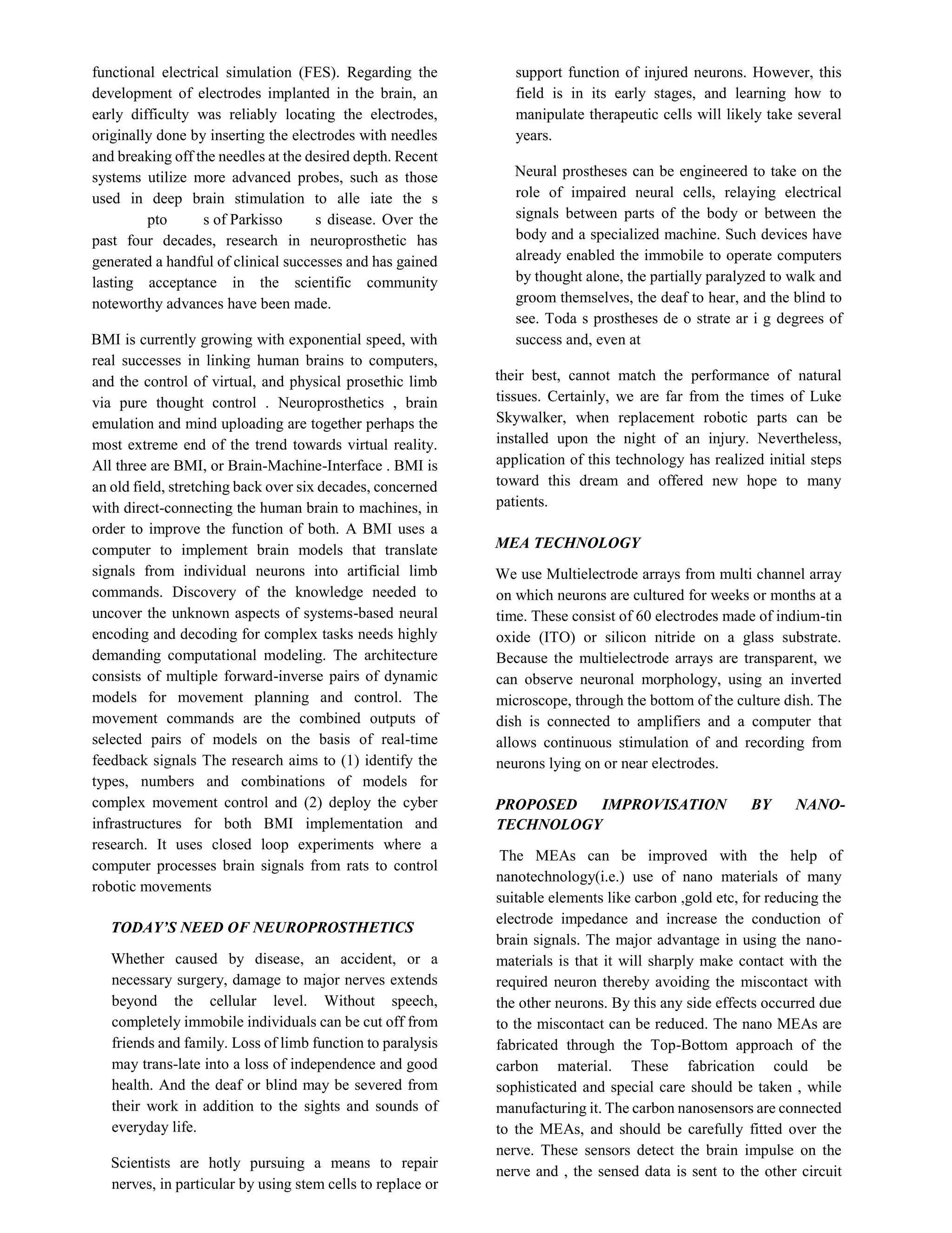 functional electrical simulation (FES). Regarding the
development of electrodes implanted in the brain, an
early difficulty was reliably locating the electrodes,
originally done by inserting the electrodes with needles
and breaking off the needles at the desired depth. Recent
systems utilize more advanced probes, such as those
used in deep brain stimulation to alle iate the s
pto s of Parkisso s disease. Over the
past four decades, research in neuroprosthetic has
generated a handful of clinical successes and has gained
lasting acceptance in the scientific community
noteworthy advances have been made.
BMI is currently growing with exponential speed, with
real successes in linking human brains to computers,
and the control of virtual, and physical prosethic limb
via pure thought control . Neuroprosthetics , brain
emulation and mind uploading are together perhaps the
most extreme end of the trend towards virtual reality.
All three are BMI, or Brain-Machine-Interface . BMI is
an old field, stretching back over six decades, concerned
with direct-connecting the human brain to machines, in
order to improve the function of both. A BMI uses a
computer to implement brain models that translate
signals from individual neurons into artificial limb
commands. Discovery of the knowledge needed to
uncover the unknown aspects of systems-based neural
encoding and decoding for complex tasks needs highly
demanding computational modeling. The architecture
consists of multiple forward-inverse pairs of dynamic
models for movement planning and control. The
movement commands are the combined outputs of
selected pairs of models on the basis of real-time
feedback signals The research aims to (1) identify the
types, numbers and combinations of models for
complex movement control and (2) deploy the cyber
infrastructures for both BMI implementation and
research. It uses closed loop experiments where a
computer processes brain signals from rats to control
robotic movements
TODAY’S NEED OF NEUROPROSTHETICS
Whether caused by disease, an accident, or a
necessary surgery, damage to major nerves extends
beyond the cellular level. Without speech,
completely immobile individuals can be cut off from
friends and family. Loss of limb function to paralysis
may trans-late into a loss of independence and good
health. And the deaf or blind may be severed from
their work in addition to the sights and sounds of
everyday life.
Scientists are hotly pursuing a means to repair
nerves, in particular by using stem cells to replace or
support function of injured neurons. However, this
field is in its early stages, and learning how to
manipulate therapeutic cells will likely take several
years.
Neural prostheses can be engineered to take on the
role of impaired neural cells, relaying electrical
signals between parts of the body or between the
body and a specialized machine. Such devices have
already enabled the immobile to operate computers
by thought alone, the partially paralyzed to walk and
groom themselves, the deaf to hear, and the blind to
see. Toda s prostheses de o strate ar i g degrees of
success and, even at
their best, cannot match the performance of natural
tissues. Certainly, we are far from the times of Luke
Skywalker, when replacement robotic parts can be
installed upon the night of an injury. Nevertheless,
application of this technology has realized initial steps
toward this dream and offered new hope to many
patients.
MEA TECHNOLOGY
We use Multielectrode arrays from multi channel array
on which neurons are cultured for weeks or months at a
time. These consist of 60 electrodes made of indium-tin
oxide (ITO) or silicon nitride on a glass substrate.
Because the multielectrode arrays are transparent, we
can observe neuronal morphology, using an inverted
microscope, through the bottom of the culture dish. The
dish is connected to amplifiers and a computer that
allows continuous stimulation of and recording from
neurons lying on or near electrodes.
PROPOSED IMPROVISATION BY NANO-
TECHNOLOGY
The MEAs can be improved with the help of
nanotechnology(i.e.) use of nano materials of many
suitable elements like carbon ,gold etc, for reducing the
electrode impedance and increase the conduction of
brain signals. The major advantage in using the nano-
materials is that it will sharply make contact with the
required neuron thereby avoiding the miscontact with
the other neurons. By this any side effects occurred due
to the miscontact can be reduced. The nano MEAs are
fabricated through the Top-Bottom approach of the
carbon material. These fabrication could be
sophisticated and special care should be taken , while
manufacturing it. The carbon nanosensors are connected
to the MEAs, and should be carefully fitted over the
nerve. These sensors detect the brain impulse on the
nerve and , the sensed data is sent to the other circuit
 