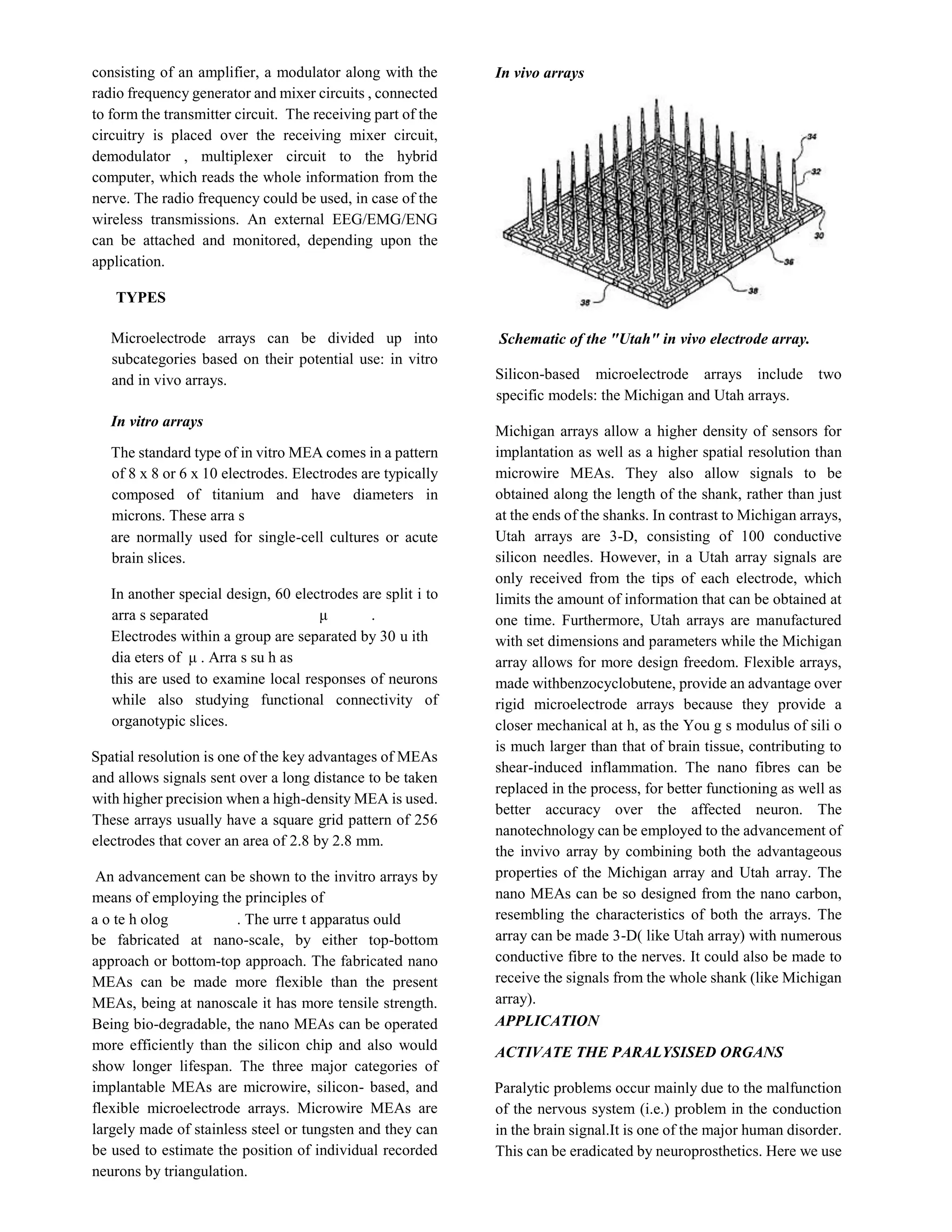 consisting of an amplifier, a modulator along with the
radio frequency generator and mixer circuits , connected
to form the transmitter circuit. The receiving part of the
circuitry is placed over the receiving mixer circuit,
demodulator , multiplexer circuit to the hybrid
computer, which reads the whole information from the
nerve. The radio frequency could be used, in case of the
wireless transmissions. An external EEG/EMG/ENG
can be attached and monitored, depending upon the
application.
TYPES
Microelectrode arrays can be divided up into
subcategories based on their potential use: in vitro
and in vivo arrays.
In vitro arrays
The standard type of in vitro MEA comes in a pattern
of 8 x 8 or 6 x 10 electrodes. Electrodes are typically
composed of titanium and have diameters in
microns. These arra s
are normally used for single-cell cultures or acute
brain slices.
In another special design, 60 electrodes are split i to
arra s separated μ .
Electrodes within a group are separated by 30 u ith
dia eters of μ . Arra s su h as
this are used to examine local responses of neurons
while also studying functional connectivity of
organotypic slices.
Spatial resolution is one of the key advantages of MEAs
and allows signals sent over a long distance to be taken
with higher precision when a high-density MEA is used.
These arrays usually have a square grid pattern of 256
electrodes that cover an area of 2.8 by 2.8 mm.
An advancement can be shown to the invitro arrays by
means of employing the principles of
a o te h olog . The urre t apparatus ould
be fabricated at nano-scale, by either top-bottom
approach or bottom-top approach. The fabricated nano
MEAs can be made more flexible than the present
MEAs, being at nanoscale it has more tensile strength.
Being bio-degradable, the nano MEAs can be operated
more efficiently than the silicon chip and also would
show longer lifespan. The three major categories of
implantable MEAs are microwire, silicon- based, and
flexible microelectrode arrays. Microwire MEAs are
largely made of stainless steel or tungsten and they can
be used to estimate the position of individual recorded
neurons by triangulation.
In vivo arrays
Schematic of the "Utah" in vivo electrode array.
Silicon-based microelectrode arrays include two
specific models: the Michigan and Utah arrays.
Michigan arrays allow a higher density of sensors for
implantation as well as a higher spatial resolution than
microwire MEAs. They also allow signals to be
obtained along the length of the shank, rather than just
at the ends of the shanks. In contrast to Michigan arrays,
Utah arrays are 3-D, consisting of 100 conductive
silicon needles. However, in a Utah array signals are
only received from the tips of each electrode, which
limits the amount of information that can be obtained at
one time. Furthermore, Utah arrays are manufactured
with set dimensions and parameters while the Michigan
array allows for more design freedom. Flexible arrays,
made withbenzocyclobutene, provide an advantage over
rigid microelectrode arrays because they provide a
closer mechanical at h, as the You g s modulus of sili o
is much larger than that of brain tissue, contributing to
shear-induced inflammation. The nano fibres can be
replaced in the process, for better functioning as well as
better accuracy over the affected neuron. The
nanotechnology can be employed to the advancement of
the invivo array by combining both the advantageous
properties of the Michigan array and Utah array. The
nano MEAs can be so designed from the nano carbon,
resembling the characteristics of both the arrays. The
array can be made 3-D( like Utah array) with numerous
conductive fibre to the nerves. It could also be made to
receive the signals from the whole shank (like Michigan
array).
APPLICATION
ACTIVATE THE PARALYSISED ORGANS
Paralytic problems occur mainly due to the malfunction
of the nervous system (i.e.) problem in the conduction
in the brain signal.It is one of the major human disorder.
This can be eradicated by neuroprosthetics. Here we use
 