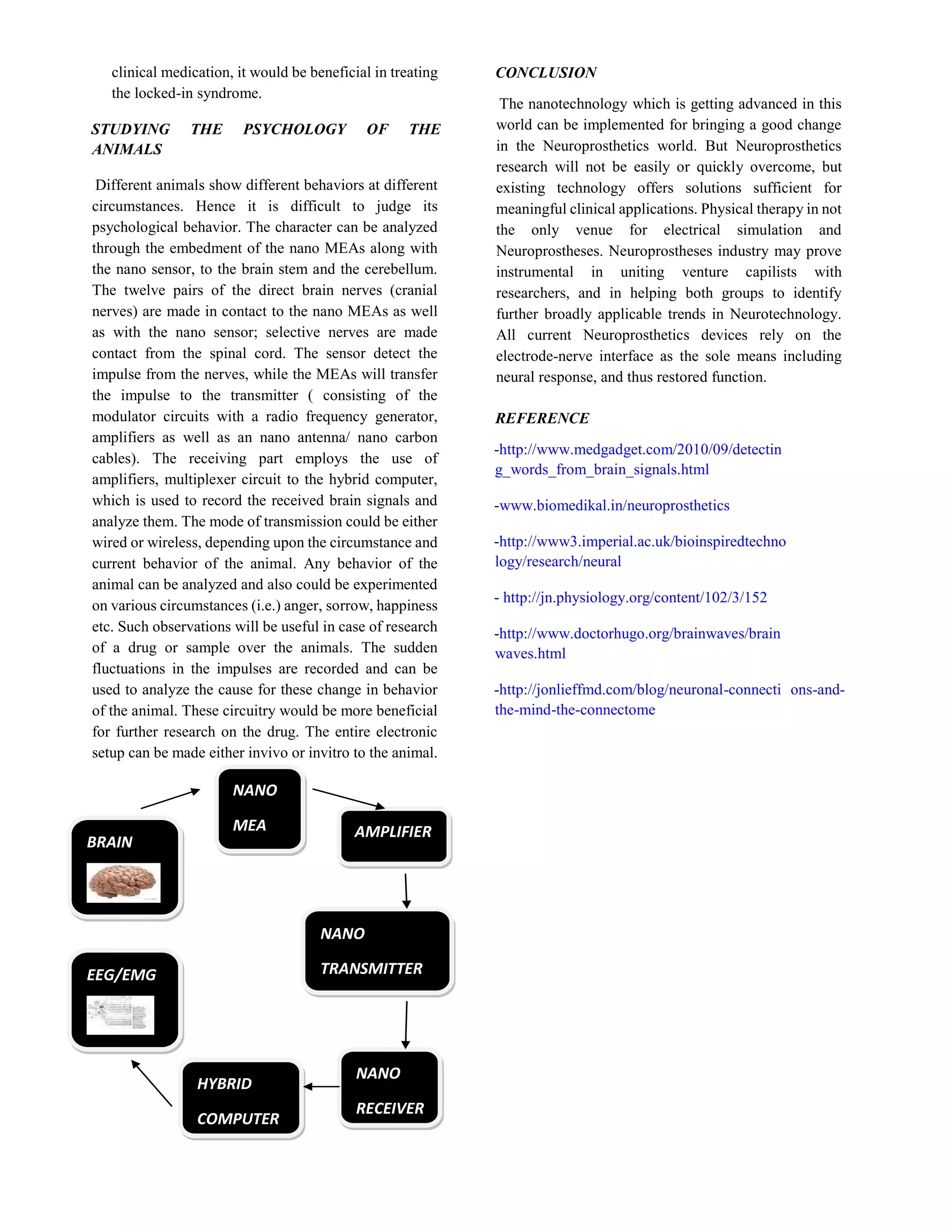 clinical medication, it would be beneficial in treating
the locked-in syndrome.
STUDYING THE PSYCHOLOGY OF THE
ANIMALS
Different animals show different behaviors at different
circumstances. Hence it is difficult to judge its
psychological behavior. The character can be analyzed
through the embedment of the nano MEAs along with
the nano sensor, to the brain stem and the cerebellum.
The twelve pairs of the direct brain nerves (cranial
nerves) are made in contact to the nano MEAs as well
as with the nano sensor; selective nerves are made
contact from the spinal cord. The sensor detect the
impulse from the nerves, while the MEAs will transfer
the impulse to the transmitter ( consisting of the
modulator circuits with a radio frequency generator,
amplifiers as well as an nano antenna/ nano carbon
cables). The receiving part employs the use of
amplifiers, multiplexer circuit to the hybrid computer,
which is used to record the received brain signals and
analyze them. The mode of transmission could be either
wired or wireless, depending upon the circumstance and
current behavior of the animal. Any behavior of the
animal can be analyzed and also could be experimented
on various circumstances (i.e.) anger, sorrow, happiness
etc. Such observations will be useful in case of research
of a drug or sample over the animals. The sudden
fluctuations in the impulses are recorded and can be
used to analyze the cause for these change in behavior
of the animal. These circuitry would be more beneficial
for further research on the drug. The entire electronic
setup can be made either invivo or invitro to the animal.
CONCLUSION
The nanotechnology which is getting advanced in this
world can be implemented for bringing a good change
in the Neuroprosthetics world. But Neuroprosthetics
research will not be easily or quickly overcome, but
existing technology offers solutions sufficient for
meaningful clinical applications. Physical therapy in not
the only venue for electrical simulation and
Neuroprostheses. Neuroprostheses industry may prove
instrumental in uniting venture capilists with
researchers, and in helping both groups to identify
further broadly applicable trends in Neurotechnology.
All current Neuroprosthetics devices rely on the
electrode-nerve interface as the sole means including
neural response, and thus restored function.
REFERENCE
-http://www.medgadget.com/2010/09/detectin
g_words_from_brain_signals.html
-www.biomedikal.in/neuroprosthetics
-http://www3.imperial.ac.uk/bioinspiredtechno
logy/research/neural
- http://jn.physiology.org/content/102/3/152
-http://www.doctorhugo.org/brainwaves/brain
waves.html
-http://jonlieffmd.com/blog/neuronal-connecti ons-and-
the-mind-the-connectome
BRAIN
NANO
MEA AMPLIFIER
NANO
TRANSMITTER
NANO
RECEIVER
HYBRID
COMPUTER
EEG/EMG
 