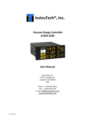 p/n 001070-105
InstruTech®, Inc.
Vacuum Gauge Controller
B-RAX 3100
User Manual
InstruTech, Inc.
1475 S. Fordham St.
Longmont, CO 80503
USA
Phone: +1-303-651-0551
Fax: +1-303-678-1754
E-mail info@instrutechinc.com
www.instrutechinc.com
 