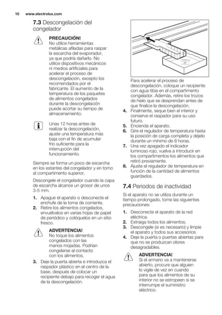 7.3 Descongelación del
congelador
PRECAUCIÓN!
No utilice herramientas
metálicas afiladas para raspar
la escarcha del evaporador,
ya que podría dañarlo. No
utilice dispositivos mecánicos
ni medios artificiales para
acelerar el proceso de
descongelación, excepto los
recomendados por el
fabricante. El aumento de la
temperatura de los paquetes
de alimentos congelados
durante la descongelación
puede acortar su tiempo de
almacenamiento.
Unas 12 horas antes de
realizar la descongelación,
ajuste una temperatura más
baja con el fin de acumular
frío suficiente para la
interrupción del
funcionamiento.
Siempre se forma un poco de escarcha
en los estantes del congelador y en torno
al compartimento superior.
Descongele el congelador cuando la capa
de escarcha alcance un grosor de unos
3-5 mm.
1. Apague el aparato o desconecte el
enchufe de la toma de corriente.
2. Retire los alimentos congelados,
envuélvalos en varias hojas de papel
de periódico y colóquelos en un sitio
fresco.
ADVERTENCIA!
No toque los alimentos
congelados con las
manos mojadas. Podrían
congelarse al contacto
con los alimentos.
3. Deje la puerta abierta e introduzca el
raspador plástico en el centro de la
base, después de colocar un
recipiente debajo para recoger el agua
de la descongelación.
Para acelerar el proceso de
descongelación, coloque un recipiente
con agua tibia en el compartimento
congelador. Además, retire los trozos
de hielo que se desprendan antes de
que finalice la descongelación.
4. Finalmente, seque bien el interior y
conserve el raspador para su uso
futuro.
5. Encienda el aparato.
6. Gire el regulador de temperatura hasta
la posición de carga completa y déjelo
durante un mínimo de 8 horas.
7. Una vez apagado el indicador
luminoso rojo, vuelva a introducir en
los compartimentos los alimentos que
retiró previamente.
8. Ajuste el regulador de temperatura en
función de la cantidad de alimentos
guardados.
7.4 Periodos de inactividad
Si el aparato no se utiliza durante un
tiempo prolongado, tome las siguientes
precauciones:
1. Desconecte el aparato de la red
eléctrica.
2. Extraiga todos los alimentos.
3. Descongele (si es necesario) y limpie
el aparato y todos sus accesorios
4. Deje la puerta o puertas abiertas para
que no se produzcan olores
desagradables.
ADVERTENCIA!
Si el armario va a mantenerse
abierto, procure que alguien
lo vigile de vez en cuando
para que los alimentos de su
interior no se estropeen si se
interrumpe el suministro
eléctrico.
www.electrolux.com10
 