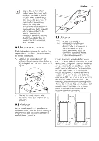 Se puede producir algún
problema de funcionamiento
en algunos modelos cuando
se usan fuera de ese rango.
Sólo se puede garantizar el
correcto funcionamiento
dentro del rango de
temperatura especificado. Si
tiene cualquier duda respecto
al lugar de instalación del
aparato, consulte al
vendedor, a nuestro servicio
de atención al cliente o al
servicio técnico autorizado
más cercano
9.2 Separadores traseros
En la bolsa de la documentación hay dos
separadores que deben colocarse como
se indica en la figura.
1. Coloque los separadores en los
orificios. Cerciórese de situar la flecha
(A) en la posición que se muestra en la
figura.
45°
45°
A
1
2
2
2. Gire los separadores 45° a la
izquierda, hasta que encajen en su
posición.
9.3 Nivelación
Al colocar el aparato compruebe que
queda nivelado. Esto se puede conseguir
utilizando las dos patas ajustables de la
parte inferior delantera.
9.4 Ubicación
Puede que en algún
momento sea necesario
desenchufar el aparato de la
toma de corriente; por lo
tanto, el enchufe debe ser
fácilmente accesible tras la
instalación del aparato.
Instale el aparato alejado de fuentes de
calor, como radiadores, calderas, luz solar
directa, etc. Asegúrese también de que el
aire pueda circular sin obstáculos por la
parte trasera del aparato. Para garantizar
el mejor rendimiento, si el aparato se
coloca debajo de un mueble de cocina
colgado en la pared, deje una distancia
mínima de 100 mm entre la parte superior
del aparato y el mueble de pared . Sin
embargo, no conviene colocar el aparato
debajo de muebles de pared. La base del
aparato está provista de una o varias
patas ajustables para garantizar un
nivelado correcto del mismo.
100 mm
15 mm 15 mm
ESPAÑOL 13
 