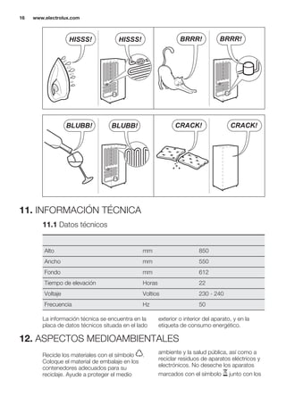 BRRR! BRRR!HISSS! HISSS!
BLUBB! BLUBB! CRACK!CRACK!
11. INFORMACIÓN TÉCNICA
11.1 Datos técnicos
Alto mm 850
Ancho mm 550
Fondo mm 612
Tiempo de elevación Horas 22
Voltaje Voltios 230 - 240
Frecuencia Hz 50
La información técnica se encuentra en la
placa de datos técnicos situada en el lado
exterior o interior del aparato, y en la
etiqueta de consumo energético.
12. ASPECTOS MEDIOAMBIENTALES
Recicle los materiales con el símbolo .
Coloque el material de embalaje en los
contenedores adecuados para su
reciclaje. Ayude a proteger el medio
ambiente y la salud pública, así como a
reciclar residuos de aparatos eléctricos y
electrónicos. No deseche los aparatos
marcados con el símbolo junto con los
www.electrolux.com16
 