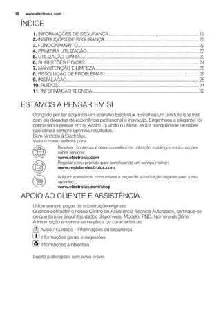 ÍNDICE
1. INFORMAÇÕES DE SEGURANÇA.................................................................... 19
2. INSTRUÇÕES DE SEGURANÇA........................................................................20
3. FUNCIONAMENTO............................................................................................22
4. PRIMEIRA UTILIZAÇÃO.....................................................................................23
5. UTILIZAÇÃO DIÁRIA..........................................................................................23
6. SUGESTÕES E DICAS...................................................................................... 24
7. MANUTENÇÃO E LIMPEZA...............................................................................25
8. RESOLUÇÃO DE PROBLEMAS.........................................................................26
9. INSTALAÇÃO.................................................................................................... 28
10. RUÍDOS...........................................................................................................31
11. INFORMAÇÃO TÉCNICA.................................................................................32
ESTAMOS A PENSAR EM SI
Obrigado por ter adquirido um aparelho Electrolux. Escolheu um produto que traz
com ele décadas de experiência profissional e inovação. Engenhoso e elegante, foi
concebido a pensar em si. Assim, quando o utilizar, terá a tranquilidade de saber
que obterá sempre óptimos resultados.
Bem-vindo(a) à Electrolux.
Visite o nosso website para:
Resolver problemas e obter conselhos de utilização, catálogos e informações
sobre serviços:
www.electrolux.com
Registar o seu produto para beneficiar de um serviço melhor:
www.registerelectrolux.com
Adquirir acessórios, consumíveis e peças de substituição originais para o seu
aparelho:
www.electrolux.com/shop
APOIO AO CLIENTE E ASSISTÊNCIA
Utilize sempre peças de substituição originais.
Quando contactar o nosso Centro de Assistência Técnica Autorizado, certifique-se
de que tem os seguintes dados disponíveis: Modelo, PNC, Número de Série.
A informação encontra-se na placa de características.
Aviso / Cuidado - Informações de segurança
Informações gerais e sugestões
Informações ambientais
Sujeito a alterações sem aviso prévio.
www.electrolux.com18
 