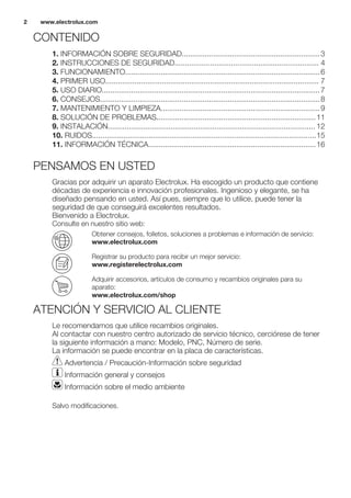 CONTENIDO
1. INFORMACIÓN SOBRE SEGURIDAD..................................................................3
2. INSTRUCCIONES DE SEGURIDAD..................................................................... 4
3. FUNCIONAMIENTO.............................................................................................6
4. PRIMER USO...................................................................................................... 7
5. USO DIARIO........................................................................................................7
6. CONSEJOS.........................................................................................................8
7. MANTENIMIENTO Y LIMPIEZA............................................................................9
8. SOLUCIÓN DE PROBLEMAS............................................................................11
9. INSTALACIÓN................................................................................................... 12
10. RUIDOS...........................................................................................................15
11. INFORMACIÓN TÉCNICA................................................................................16
PENSAMOS EN USTED
Gracias por adquirir un aparato Electrolux. Ha escogido un producto que contiene
décadas de experiencia e innovación profesionales. Ingenioso y elegante, se ha
diseñado pensando en usted. Así pues, siempre que lo utilice, puede tener la
seguridad de que conseguirá excelentes resultados.
Bienvenido a Electrolux.
Consulte en nuestro sitio web:
Obtener consejos, folletos, soluciones a problemas e información de servicio:
www.electrolux.com
Registrar su producto para recibir un mejor servicio:
www.registerelectrolux.com
Adquirir accesorios, artículos de consumo y recambios originales para su
aparato:
www.electrolux.com/shop
ATENCIÓN Y SERVICIO AL CLIENTE
Le recomendamos que utilice recambios originales.
Al contactar con nuestro centro autorizado de servicio técnico, cerciórese de tener
la siguiente información a mano: Modelo, PNC, Número de serie.
La información se puede encontrar en la placa de características.
Advertencia / Precaución-Información sobre seguridad
Información general y consejos
Información sobre el medio ambiente
Salvo modificaciones.
www.electrolux.com2
 