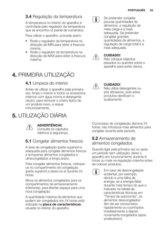 3.4 Regulação da temperatura
A temperatura no interior do aparelho é
controlada pelo regulador da temperatura
que se encontra no painel de comandos.
Para utilizar o aparelho, proceda assim:
• Rode o regulador da temperatura na
direcção de MIN para obter a frescura
mínima.
• Rode o regulador da temperatura na
direcção de MAX para obter a frescura
máxima.
Se pretender congelar
poucas quantidades de
alimentos, a regulação de
meia carga é a mais
adequada. Se pretender
congelar grandes
quantidades de alimentos, a
regulação de carga total é a
mais adequada.
CUIDADO!
Não coloque objectos
pesados ou quentes sobre o
aparelho para evitar danos.
4. PRIMEIRA UTILIZAÇÃO
4.1 Limpeza do interior
Antes de utilizar o aparelho pela primeira
vez, limpe o interior e todos os acessórios
internos com água morna e detergente
neutro, para remover o cheiro típico de
um produto novo, e seque
minuciosamente.
CUIDADO!
Não utilize detergentes ou
pós abrasivos, pois estes
produtos danificam o
acabamento.
5. UTILIZAÇÃO DIÁRIA
ADVERTÊNCIA!
Consulte os capítulos
relativos à segurança.
5.1 Congelar alimentos frescos
A área de congelação (parte superior) é
adequada para congelar alimentos frescos
e armazenar alimentos congelados e
ultracongelados a longo prazo.
Para congelar alimentos frescos, coloque-
os no compartimento de congelação
(parte superior) e deixe-os aí durante 24
horas.
Mova os alimentos congelados para os
compartimentos de armazenamento
(inferiores), para libertar espaço para uma
nova congelação.
A quantidade máxima de alimentos que
podem ser congelados em 24 horas está
indicada na placa de características,
situada no interior do aparelho.
O processo de congelação demora 24
horas: não introduza mais alimentos para
congelar durante este período.
5.2 Armazenamento de
alimentos congelados
Quando ligar pela primeira vez ou após
um período sem utilização, deixe o
aparelho em funcionamento durante 8
horas ou mais na regulação máxima antes
de colocar produtos.
Em caso de descongelação
acidental, por exemplo,
devido a uma falha de
energia, se a energia faltar
durante mais tempo do que o
indicado na tabela de
características técnicas em
“Tempo de autonomia”, os
alimentos descongelados
têm de ser consumidos
rapidamente ou cozinhados
imediatamente e depois
novamente congelados (após
arrefecerem).
PORTUGUÊS 23
 