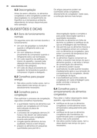 5.3 Descongelação
Antes de serem utilizados, os alimentos
congelados e ultra-congelados podem ser
descongelados no compartimento do
frigorífico ou à temperatura ambiente,
dependendo do tempo disponível para
esta operação.
Os artigos pequenos podem ser
cozinhados ainda congelados,
directamente do congelador: neste caso,
a confecção demora mais tempo.
6. SUGESTÕES E DICAS
6.1 Sons de funcionamento
normais
Os seguintes sons são normais durante o
funcionamento:
• Um som de gorgolejar ou borbulhar
quando o refrigerante está a ser
bombeado.
• Um som sibilante e ritmado
proveniente do compressor quando o
refrigerante está a ser bombeado.
• Um ruído repentino de estilhaçar no
interior do aparelho, causado pela
dilatação térmica (fenómeno físico
natural e não perigoso).
• Um ruído de clique proveniente do
regulador de temperatura quando o
compressor é ligado e desligado.
6.2 Conselhos para poupar
energia
• Não abra a porta muitas vezes, nem a
deixe aberta mais tempo do que o
absolutamente necessário.
6.3 Conselhos para a
congelação
Para optimizar o processo de congelação,
siga estes conselhos importantes:
• a quantidade máxima de alimentos que
podem ser congelados em 24 horas
está indicada na placa de
características;
• o processo de congelação demora 24
horas e não devem ser adicionados
mais alimentos para congelação
durante este período;
• congele apenas alimentos de boa
qualidade, frescos e bem limpos;
• prepare os alimentos em pequenas
quantidades para permitir a
descongelação rápida e completa e
para poder descongelar apenas a
quantidade necessária;
• embrulhe os alimentos em folha de
alumínio ou politeno e certifique-se de
que as embalagens são herméticas;
• não permita que os alimentos frescos e
não congelados entrem em contacto
com os alimentos já congelados, para
evitar o aumento da temperatura dos
alimentos congelados;
• os alimentos magros conservam-se
melhor e durante mais tempo do que o
alimentos gordos; o sal reduz o tempo
de conservação dos alimentos;
• os alimentos podem causar
queimaduras na pele quando tocados
imediatamente após a sua remoção do
compartimento do congelador, devido
à congelação da água;
• é aconselhável que anote a data de
congelação em cada embalagem para
poder controlar o tempo de
armazenamento.
6.4 Conselhos para o
armazenamento de alimentos
congelados
Para obter o melhor desempenho deste
aparelho, siga estas indicações:
• certifique-se de que os alimentos
congelados comercialmente foram
armazenados adequadamente pelo
vendedor;
• certifique-se de que os alimentos
congelados são transferidos do
supermercado para o congelador no
tempo mais curto possível;
• não abra a porta muitas vezes, nem a
deixe aberta mais tempo do que o
necessário;
www.electrolux.com24
 