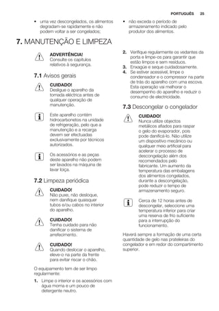 • uma vez descongelados, os alimentos
degradam-se rapidamente e não
podem voltar a ser congelados;
• não exceda o período de
armazenamento indicado pelo
produtor dos alimentos.
7. MANUTENÇÃO E LIMPEZA
ADVERTÊNCIA!
Consulte os capítulos
relativos à segurança.
7.1 Avisos gerais
CUIDADO!
Desligue o aparelho da
tomada eléctrica antes de
qualquer operação de
manutenção.
Este aparelho contém
hidrocarbonetos na unidade
de refrigeração, pelo que a
manutenção e a recarga
devem ser efectuadas
exclusivamente por técnicos
autorizados.
Os acessórios e as peças
deste aparelho não podem
ser lavados na máquina de
lavar loiça.
7.2 Limpeza periódica
CUIDADO!
Não puxe, não desloque,
nem danifique quaisquer
tubos e/ou cabos no interior
do aparelho.
CUIDADO!
Tenha cuidado para não
danificar o sistema de
arrefecimento.
CUIDADO!
Quando deslocar o aparelho,
eleve-o na parte da frente
para evitar riscar o chão.
O equipamento tem de ser limpo
regularmente:
1. Limpe o interior e os acessórios com
água morna e um pouco de
detergente neutro.
2. Verifique regularmente os vedantes da
porta e limpe-os para garantir que
estão limpos e sem resíduos.
3. Enxagúe e seque cuidadosamente.
4. Se estiver acessível, limpe o
condensador e o compressor na parte
de trás do aparelho com uma escova.
Esta operação vai melhorar o
desempenho do aparelho e reduzir o
consumo de electricidade.
7.3 Descongelar o congelador
CUIDADO!
Nunca utilize objectos
metálicos afiados para raspar
o gelo do evaporador, pois
pode danificá-lo. Não utilize
um dispositivo mecânico ou
qualquer meio artificial para
acelerar o processo de
descongelação além dos
recomendados pelo
fabricante. Um aumento da
temperatura das embalagens
dos alimentos congelados,
durante a descongelação,
pode reduzir o tempo de
armazenamento seguro.
Cerca de 12 horas antes de
descongelar, seleccione uma
temperatura inferior para criar
uma reserva de frio suficiente
para a interrupção do
funcionamento.
Haverá sempre a formação de uma certa
quantidade de gelo nas prateleiras do
congelador e em redor do compartimento
superior.
PORTUGUÊS 25
 
