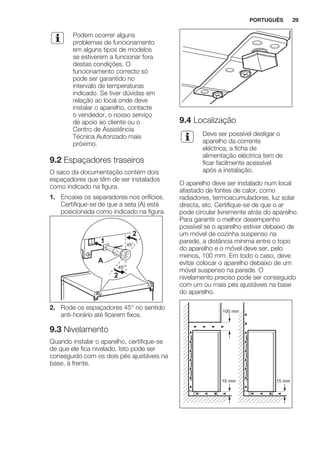 Podem ocorrer alguns
problemas de funcionamento
em alguns tipos de modelos
se estiverem a funcionar fora
destas condições. O
funcionamento correcto só
pode ser garantido no
intervalo de temperaturas
indicado. Se tiver dúvidas em
relação ao local onde deve
instalar o aparelho, contacte
o vendedor, o nosso serviço
de apoio ao cliente ou o
Centro de Assistência
Técnica Autorizado mais
próximo.
9.2 Espaçadores traseiros
O saco da documentação contém dois
espaçadores que têm de ser instalados
como indicado na figura.
1. Encaixe os separadores nos orifícios.
Certifique-se de que a seta (A) está
posicionada como indicado na figura.
45°
45°
A
1
2
2
2. Rode os espaçadores 45° no sentido
anti-horário até ficarem fixos.
9.3 Nivelamento
Quando instalar o aparelho, certifique-se
de que ele fica nivelado. Isto pode ser
conseguido com os dois pés ajustáveis na
base, à frente.
9.4 Localização
Deve ser possível desligar o
aparelho da corrente
eléctrica; a ficha de
alimentação eléctrica tem de
ficar facilmente acessível
após a instalação.
O aparelho deve ser instalado num local
afastado de fontes de calor, como
radiadores, termoacumuladores, luz solar
directa, etc. Certifique-se de que o ar
pode circular livremente atrás do aparelho.
Para garantir o melhor desempenho
possível se o aparelho estiver debaixo de
um móvel de cozinha suspenso na
parede, a distância mínima entre o topo
do aparelho e o móvel deve ser, pelo
menos, 100 mm. Em todo o caso, deve
evitar colocar o aparelho debaixo de um
móvel suspenso na parede. O
nivelamento preciso pode ser conseguido
com um ou mais pés ajustáveis na base
do aparelho.
100 mm
15 mm 15 mm
PORTUGUÊS 29
 