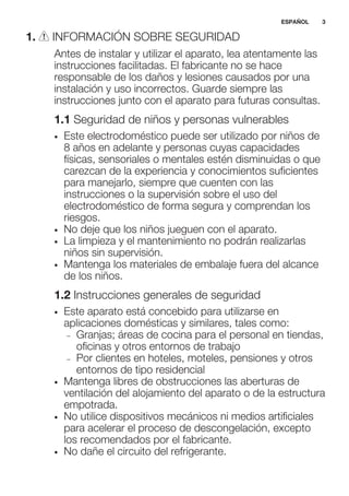 1. INFORMACIÓN SOBRE SEGURIDAD
Antes de instalar y utilizar el aparato, lea atentamente las
instrucciones facilitadas. El fabricante no se hace
responsable de los daños y lesiones causados por una
instalación y uso incorrectos. Guarde siempre las
instrucciones junto con el aparato para futuras consultas.
1.1 Seguridad de niños y personas vulnerables
• Este electrodoméstico puede ser utilizado por niños de
8 años en adelante y personas cuyas capacidades
físicas, sensoriales o mentales estén disminuidas o que
carezcan de la experiencia y conocimientos suficientes
para manejarlo, siempre que cuenten con las
instrucciones o la supervisión sobre el uso del
electrodoméstico de forma segura y comprendan los
riesgos.
• No deje que los niños jueguen con el aparato.
• La limpieza y el mantenimiento no podrán realizarlas
niños sin supervisión.
• Mantenga los materiales de embalaje fuera del alcance
de los niños.
1.2 Instrucciones generales de seguridad
• Este aparato está concebido para utilizarse en
aplicaciones domésticas y similares, tales como:
– Granjas; áreas de cocina para el personal en tiendas,
oficinas y otros entornos de trabajo
– Por clientes en hoteles, moteles, pensiones y otros
entornos de tipo residencial
• Mantenga libres de obstrucciones las aberturas de
ventilación del alojamiento del aparato o de la estructura
empotrada.
• No utilice dispositivos mecánicos ni medios artificiales
para acelerar el proceso de descongelación, excepto
los recomendados por el fabricante.
• No dañe el circuito del refrigerante.
ESPAÑOL 3
 
