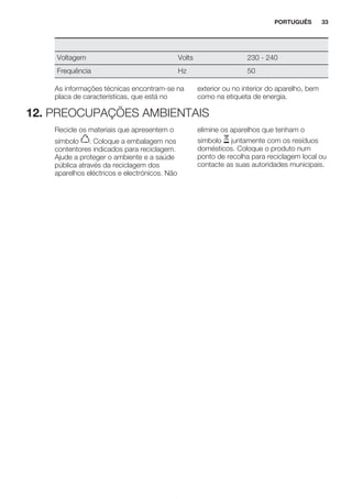 Voltagem Volts 230 - 240
Frequência Hz 50
As informações técnicas encontram-se na
placa de características, que está no
exterior ou no interior do aparelho, bem
como na etiqueta de energia.
12. PREOCUPAÇÕES AMBIENTAIS
Recicle os materiais que apresentem o
símbolo . Coloque a embalagem nos
contentores indicados para reciclagem.
Ajude a proteger o ambiente e a saúde
pública através da reciclagem dos
aparelhos eléctricos e electrónicos. Não
elimine os aparelhos que tenham o
símbolo juntamente com os resíduos
domésticos. Coloque o produto num
ponto de recolha para reciclagem local ou
contacte as suas autoridades municipais.
*
PORTUGUÊS 33
 