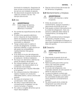 terminado la instalación. Asegúrese de
tener acceso al enchufe del suministro
de red una vez instalado el aparato.
• No desconecte el aparato tirando del
cable de conexión a la red. Tire
siempre del enchufe.
2.3 Uso
ADVERTENCIA!
Existe riesgo de lesiones,
quemaduras, descargas
eléctricas o incendios.
• No cambie las especificaciones de este
aparato.
• El utilice otros aparatos eléctricos
(como máquinas de hacer helados)
dentro de aparatos de refrigeración, a
menos que el fabricante haya
autorizado su utilización
• Tenga cuidado para no dañar el
circuito de refrigerante. Contiene
isobutano (R600a), un gas natural con
alto grado de compatibilidad
medioambiental. Este gas es
inflamable.
• Si se daña el circuito del refrigerante,
evite las llamas y fuentes de ignición en
la habitación. Ventile la habitación.
• No toque con elementos calientes las
piezas de plástico del aparato.
• No coloque bebidas con gas en el
congelador. Se creará presión en el
contenedor de la bebida.
• No almacene gas ni líquido inflamable
en el aparato.
• No coloque productos inflamables ni
objetos mojados con productos
inflamables dentro, cerca o encima del
aparato.
• No toque el compresor ni el
condensador. Están calientes.
• No retire ni toque elementos del
compartimento congelador con las
manos húmedas o mojadas.
• No vuelva a congelar alimentos que se
hayan descongelado.
• Siga las instrucciones del envase de
los alimentos congelados.
2.4 Mantenimiento y limpieza
ADVERTENCIA!
Podría sufrir lesiones o dañar
el aparato.
• Antes de proceder con el
mantenimiento, apague el aparato y
desconecte el enchufe de la red.
• Este equipo contiene hidrocarburos en
la unidad de refrigeración. Solo una
persona cualificada debe realizar el
mantenimiento y la recarga de la
unidad.
• Examine periódicamente el desagüe
del aparato y límpielo si fuera
necesario. Si el desagüe se bloquea, el
agua descongelada se acumulará en la
base del aparato.
2.5 Desecho
ADVERTENCIA!
Existe riesgo de lesiones o
asfixia.
• Desconecte el aparato de la red.
• Corte el cable de conexión a la red y
deséchelo.
• Retire la puerta para evitar que los
niños y las mascotas queden
encerrados en el aparato.
• El circuito del refrigerante y los
materiales aislantes de este aparato no
dañan la capa de ozono.
• La espuma aislante contiene gas
inflamable. Póngase en contacto con
las autoridades locales para saber
cómo desechar correctamente el
aparato.
• No dañe la parte de la unidad de
refrigeración que está cerca del
intercambiador de calor.
ESPAÑOL 5
 