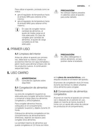 Para utilizar el aparato, proceda como se
indica:
• gire el regulador de temperatura hacia
el símbolo MIN para obtener el frío
mínimo;
• gire el regulador de temperatura hacia
el símbolo MAX para obtener el frío
máximo;
En caso de congelar menos
cantidad de alimentos, el
ajuste de media carga es el
más adecuado. En caso de
congelar gran cantidad de
alimentos, el ajuste de carga
completa es el más
adecuado.
PRECAUCIÓN!
No coloque objetos pesados
ni calientes sobre el aparato
para evitar dañarlo.
4. PRIMER USO
4.1 Limpieza del interior
Antes de utilizar el aparato por primera
vez, debe lavar su interior y todos los
accesorios internos con agua templada y
jabón neutro para eliminar el típico olor de
los productos nuevos. A continuación
seque bien todo.
PRECAUCIÓN!
No utilice detergentes ni
polvos abrasivos, ya que
podrían dañar el acabado.
5. USO DIARIO
ADVERTENCIA!
Consulte los capítulos sobre
seguridad.
5.1 Congelación de alimentos
frescos
La zona de congelación (superior) es
adecuada para congelar alimentos frescos
y conservar a largo plazo los alimentos
congelados y ultracongelados.
Para congelar alimentos frescos,
colóquelos en el compartimento
congelador (superior) y déjelos durante 24
horas.
Coloque los alimentos congelados en los
compartimentos de almacenamiento
(inferiores), dejando así espacio para
congelar otros alimentos.
La cantidad máxima de alimentos que
puede congelarse en 24 horas se indica
en la placa de características, una
etiqueta situada en el interior del aparato.
El proceso de congelación dura 24 horas:
durante ese tiempo no deben añadirse
otros alimentos para congelar.
5.2 Conservación de alimentos
congelados
Al poner en marcha el aparato por primera
vez o después de un periodo sin uso,
déjelo en marcha al menos durante 8
horas con un ajuste alto antes de colocar
los productos en el compartimento.
ESPAÑOL 7
 