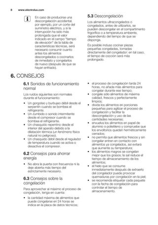 En caso de producirse una
descongelación accidental,
por ejemplo, por un corte del
suministro eléctrico, y si la
interrupción ha sido más
prolongada que el valor
indicado en el campo "tiempo
de elevación" de la tabla de
características técnicas, será
necesario consumir cuanto
antes los alimentos
descongelados o cocinarlos
de inmediato y congelarlos
de nuevo (después de que se
hayan enfriado).
5.3 Descongelación
Los alimentos ultracongelados o
congelados, antes de utilizarlos, se
pueden descongelar en el compartimento
frigorífico o a temperatura ambiente,
dependiendo del tiempo de que se
disponga.
Es posible incluso cocinar piezas
pequeñas congeladas, tomadas
directamente del congelador: en tal caso,
el tiempo de cocción será más
prolongado.
6. CONSEJOS
6.1 Sonidos de funcionamiento
normal
Los ruidos siguientes son normales
durante el funcionamiento:
• Un gorgoteo y burbujeo débil desde el
serpentín cuando se bombea el
refrigerante.
• Un zumbido o sonido intermitente
desde el compresor cuando se
bombea el refrigerante.
• Un chasquido repentino desde el
interior del aparato debido a la
dilatación térmica (un fenómeno físico
natural no peligroso).
• Un chasquido débil desde el regulador
de temperatura cuando se activa o
desactiva el compresor.
6.2 Consejos para ahorrar
energía
• No abra la puerta con frecuencia ni la
deje abierta más tiempo del
estrictamente necesario.
6.3 Consejos sobre la
congelación
Para aprovechar al máximo el proceso de
congelación, tenga en cuenta:
• la cantidad máxima de alimentos que
puede congelarse en 24 horas se
indica en la placa de datos técnicos;
• el proceso de congelación tarda 24
horas, no añada más alimentos para
congelar durante ese tiempo;
• congele sólo alimentos de máxima
calidad, frescos y perfectamente
limpios;
• divida los alimentos en porciones
pequeñas para agilizar el proceso de
congelación y facilitar la
descongelación y uso de las
cantidades necesarias;
• envuelva los alimentos en papel de
aluminio o polietileno y compruebe que
los envoltorios quedan herméticamente
cerrados;
• no permita que alimentos frescos y sin
congelar entren en contacto con
alimentos ya congelados, así evitará
que aumente su temperatura;
• los alimentos magros se congelan
mejor que los grasos; la sal reduce el
tiempo de almacenamiento de los
alimentos;
• el hielo que se consume
inmediatamente después de extraerlo
del congelador puede provocar
quemaduras por congelación en la piel;
• se recomienda etiquetar cada paquete
con la fecha de congelación para
controlar el tiempo de
almacenamiento.
www.electrolux.com8
 