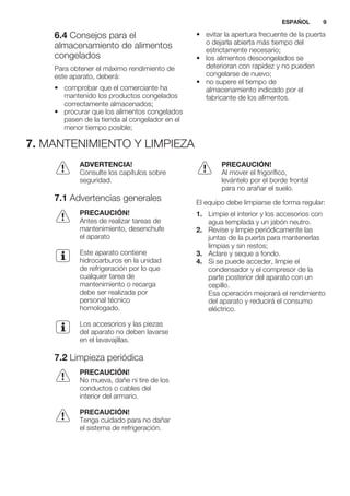 6.4 Consejos para el
almacenamiento de alimentos
congelados
Para obtener el máximo rendimiento de
este aparato, deberá:
• comprobar que el comerciante ha
mantenido los productos congelados
correctamente almacenados;
• procurar que los alimentos congelados
pasen de la tienda al congelador en el
menor tiempo posible;
• evitar la apertura frecuente de la puerta
o dejarla abierta más tiempo del
estrictamente necesario;
• los alimentos descongelados se
deterioran con rapidez y no pueden
congelarse de nuevo;
• no supere el tiempo de
almacenamiento indicado por el
fabricante de los alimentos.
7. MANTENIMIENTO Y LIMPIEZA
ADVERTENCIA!
Consulte los capítulos sobre
seguridad.
7.1 Advertencias generales
PRECAUCIÓN!
Antes de realizar tareas de
mantenimiento, desenchufe
el aparato
Este aparato contiene
hidrocarburos en la unidad
de refrigeración por lo que
cualquier tarea de
mantenimiento o recarga
debe ser realizada por
personal técnico
homologado.
Los accesorios y las piezas
del aparato no deben lavarse
en el lavavajillas.
7.2 Limpieza periódica
PRECAUCIÓN!
No mueva, dañe ni tire de los
conductos o cables del
interior del armario.
PRECAUCIÓN!
Tenga cuidado para no dañar
el sistema de refrigeración.
PRECAUCIÓN!
Al mover el frigorífico,
levántelo por el borde frontal
para no arañar el suelo.
El equipo debe limpiarse de forma regular:
1. Limpie el interior y los accesorios con
agua templada y un jabón neutro.
2. Revise y limpie periódicamente las
juntas de la puerta para mantenerlas
limpias y sin restos;
3. Aclare y seque a fondo.
4. Si se puede acceder, limpie el
condensador y el compresor de la
parte posterior del aparato con un
cepillo.
Esa operación mejorará el rendimiento
del aparato y reducirá el consumo
eléctrico.
ESPAÑOL 9
 