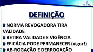 DEFINIÇÃODEFINIÇÃO
## NORMA REVOGADORA TIRANORMA REVOGADORA TIRA
VALIDADEVALIDADE
## RETIRA VALIDADE E VIGÊNCIARETIRA VALIDADE E VIGÊNCIA
## EFICÁCIA PODE PERMANECER (vigor!)EFICÁCIA PODE PERMANECER (vigor!)
## AB-ROGAÇÃO E DERROGAÇÃOAB-ROGAÇÃO E DERROGAÇÃO
 