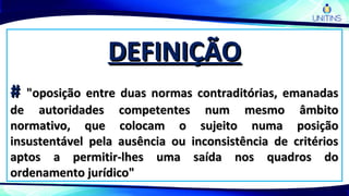 DEFINIÇÃODEFINIÇÃO
## "oposição entre duas normas contraditórias, emanadas"oposição entre duas normas contraditórias, emanadas
de autoridades competentes num mesmo âmbitode autoridades competentes num mesmo âmbito
normativo, que colocam o sujeito numa posiçãonormativo, que colocam o sujeito numa posição
insustentável pela ausência ou inconsistência de critériosinsustentável pela ausência ou inconsistência de critérios
aptos a permitir-lhes uma saída nos quadros doaptos a permitir-lhes uma saída nos quadros do
ordenamento jurídico"ordenamento jurídico"
 