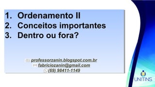 1. Ordenamento II
2. Conceitos importantes
3. Dentro ou fora?
professorzanin.blogspot.com.br
fabriciozanin@gmail.com
(69) 98411-1149
1. Ordenamento II
2. Conceitos importantes
3. Dentro ou fora?
professorzanin.blogspot.com.br
fabriciozanin@gmail.com
(69) 98411-1149
 