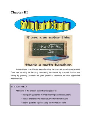 Chapter III<br />In this chapter, the different ways of solving  the quadratic equation are recalled. There are by using the factoring, completing the square, by quadratic formula and solving by graphing. Students are given guides to determine the most appropriate method to use.<br />TARGET SKILLS:<br />At the end of this chapter, students are expected to:<br />• distinguish appropriate method in solving quadratic equation;<br />• discuss and follow the steps in such different method; and<br />• resolve quadratic equation using any method you want.<br />Lesson 6<br />Solving by factoring<br />OBJECTIVES:<br />At the end of this lesson, students are expected to:<br />,[object Object]