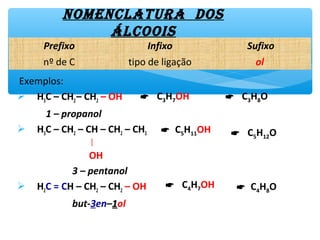 Exemplos:
 H3C – CH3– CH2 – OH
1 – propanol
 H3C – CH2 – CH – CH2 – CH3
│
OH
3 – pentanol
 H2C = CH – CH2 – CH2 – OH
but-3en–11ol
NomENclAtUrA Dos
Álcoois
 C3H7OH  C3H8O
 C5H11OH  C5H12O
Prefixo Infixo Sufixo
nº de C tipo de ligação ol
 C4H7OH  C4H8O
 