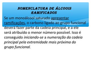 Se um monoálcool saturado apresentar
ramificações, o carbono ligado ao grupo funcional
deverá fazer parte da cadeia principal, e a ele
será atribuído o menor número possível.
Isso é conseguido iniciando-se a numeração da
cadeia principal pela extremidade mais próxima
do grupo funcional.
NomENclAtUrA DE Álcoois
rAmificADos
 