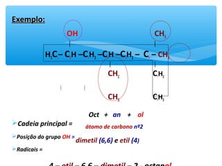 Exemplo:Exemplo:
OH CH3
│ │
H3C1– C2H –C3H2 –C4H –C5H2 – C6 – CH3
│ │
CH2 C7H2
│ │
CH3 C8H3
Cadeia principal =
Posição do grupo OH =
Radicais =
Oct + an + ol
átomo de carbono nº2
dimetil (6,6) e etil (4)
 