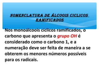 NomeNclatura de álcoois ciclicos
ramificados
Nos monoálcoois cíclicos ramificados, o
carbono que apresenta o grupo OH é
considerado como o carbono 1, e a
numeração deve ser feita de maneira a se
obterem os menores números possíveis
para os radicais.
 