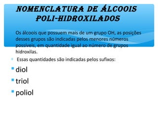 NomeNclatura de álcoois
poli-hidroxilados
∗ Os álcoois que possuem mais de um grupo OH, as posições
desses grupos são indicadas pelos menores números
possíveis, em quantidade igual ao número de grupos
hidroxilas.
∗ Essas quantidades são indicadas pelos sufixos:
diol
triol
poliol
 