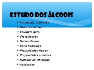 Estudo dOS ÁLCOOIS
 Introdução. Definição
 Grupo Funcional
 Estrutura geral
 ClassificaçãoClassificação
 Nomenclatura
 Série homologa
 Propriedades físicas
 Propriedades químicas
 Métodos de Obtenção
 Aplicações
 