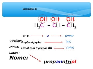 OH OH OH
H2C – CH – CH2
-Prefixo:
Infixo:
Sufixo:
Nome:
Exemplo 2:
nº C 3 (prop)
simples ligação (an)
álcool com 3 grupos OH (triol)
propanotriol
 