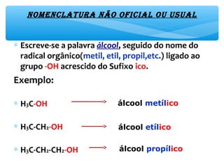 NomeNclatura Não oficial ou usual
∗ Escreve-se a palavra álcool, seguido do nome do
radical orgânico(metil, etil, propil,etc.) ligado ao
grupo -OH acrescido do Sufixo ico.
Exemplo:
∗ H3C-OH
∗ H3C-CH2-OH
∗ H3C-CH2-CH2-OH
álcool metílico
álcool etílico
álcool propílico
 