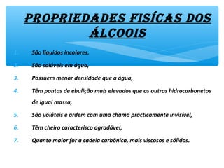 propriedades fisícas dos
álcoois
1. São líquidos incolores,
2. São solúveis em água,
3. Possuem menor densidade que a água,
4. Têm pontos de ebulição mais elevados que os outros hidrocarbonetos
de igual massa,
5. São voláteis e ardem com uma chama practicamente invisível,
6. Têm cheiro caracterisco agradável,
7. Quanto maior for a cadeia carbônica, mais viscosos e sólidos.
 