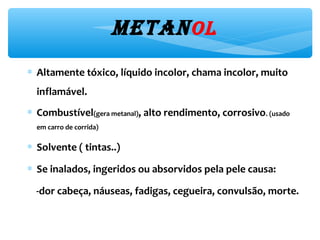 Metanol
∗ Altamente tóxico,líquido incolor, chama incolor, muito
inflamável.
∗ Combustível(gera metanal),alto rendimento, corrosivo.(usado em
carro de corrida)
∗ Solvente ( tintas..)
∗ Se inalados,ingeridos ou absorvidos pela pele causa:
-dor cabeça, náuseas, fadigas,cegueira, convulsão, morte.
 