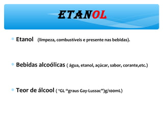 etanol
∗ Etanol (limpeza, combustíveis e presente nas bebidas).
∗ Bebidas alcoólicas ( água, etanol, açúcar, sabor, corante,etc.)
∗ Teor de álcool ( ºGL “graus Gay-Lussac”)g/100mL)
 