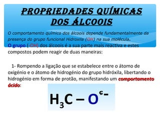 ProPriedades quíMicas
dos álcooisO comportamento químico dos álcoois depende fundamentalmente da
presença do grupo funcional Hidroxila (OH) na sua molécula.
O grupo (-OH) dos álcoois é a sua parte mais reactiva e estes
compostos podem reagir de duas maneiras:
1- Rompendo a ligação que se estabelece entre a átomo de
oxigénio e o átomo de hidrogénio do grupo hidróxila, libertando o
hidrogénio em forma de protão, manifestando um comportamentocomportamento
ácidoácido:
H3C – O--Hᶝ+
H3C – O -ᶝ
 