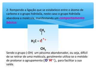 2- Rompendo a ligação que se estabelece entre o átomo de
carbono e o grupo hidróxila, neste caso o grupo hidróxila
abandona a molécula, manifestando uma comportamento
básico:
CH3
H3C – C ---OHᶝ-
CH3
Sendo o grupo (-OH) um péssimo abandonador, ou seja, difícil
de se retirar de uma molécula, geralmente utiliza-se o metódo
de protonar o agrupamento (Oᶝ-
Hᶝ+
), para facilitar a sua
saída.
CH3
H3C – C ᶝ+
CH3
 