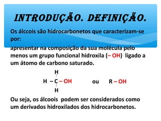 Os álccois são hidrocarbonetos que caracterizam-se
por:
apresentar na composição da sua molécula pelo
menos um grupo funcional hidroxila (– OH) ligado a
um átomo de carbono saturado.
H
H – C – OH
H
Ou seja, os álcoois podem ser considerados como
um derivados hidroxilados dos hidrocarbonetos.
iNtroDUção. DEfiNição.
ou R – OH
 