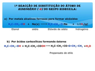 1º reacção de substituição do átoMo de
hidrogénio (-h) do gruPo hidroxila:
a) Por metais alcalinos ferrosos para formar alcóxidos
b) Por ácidos carboxílicos formando ésteres
Propanoato de etilo
+ 1/2H2(g)H3C–CH2–O-Na+ Na(s)H3C–CH2–OH
Etóxido de sódioEtanol sódio hidrogénio
+H2OH3C–CH2–CO-O-CH2–CH3+ H3C–CH2–COOHH3C–CH2–OH
 