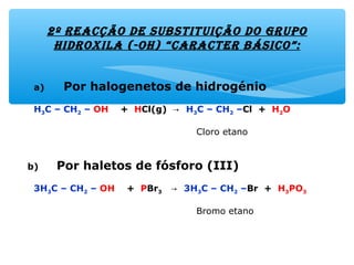 2º reacção de substituição do gruPo
hidroxila (-oh) “caracter básico”:
a) Por halogenetos de hidrogénio
H3C – CH2 – OH + HCl(g) → H3C – CH2 –Cl + H2O
Cloro etano
b) Por haletos de fósforo (III)
3H3C – CH2 – OH + PBr3 → 3H3C – CH2 –Br + H3PO3
Bromo etano
 