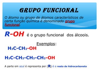 GrUpo fUNcioNAl
O átomo ou grupo de átomos característicos de
uma certa função química é denominado grupogrupo
funcionalfuncional.
R-OH é o grupo funcional dos álcoois.
Exemplos:
H3C-CH2-OH
H3C-CH2-CH2-CH2-OH
A parte em azul é representa por (RR)) é o resto de hidrocarboneto
 