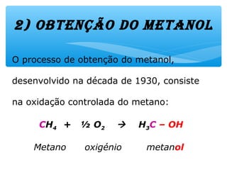 O processo de obtenção do metanol,
desenvolvido na década de 1930, consiste
na oxidação controlada do metano:
CH4 + ½ O2  H3C – OH
Metano oxigénio metanol
2) obtenção do metanol
 