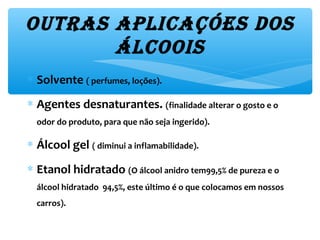 outRas aplicaçóes dos 
Álcoois
∗ Solvente ( perfumes, loções).
∗ Agentes desnaturantes. (finalidade alterar o gosto e o
odor do produto, para que não seja ingerido).
∗ Álcool gel ( diminui a inflamabilidade).
∗ Etanol hidratado (O álcool anidro tem99,5% de pureza e o
álcool hidratado 94,5%, este último é o que colocamos em nossos
carros).
 