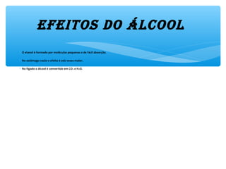 efeitos do Álcool 
∗ O etanol é formado por moléculas pequenas e de fácil absorção.
∗ No estômago vazio o efeito é seis vezes maior.
∗ No fígado o álcool é convertido em CO2 e H2O.
 