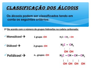 1º De acordo com o número de grupos hidroxilas na cadeia carbonada:
Monoálcool 
Diálcool 
Poliálcool 
clAssificAção Dos ÁlcooisclAssificAção Dos Álcoois
Os álcoois podem ser classificados tendo em
conta os seguintes critérios:
1 grupo -OH H3C – CH2 – OH
2 grupos -OH H2C – CH2
│ │
OH OH
n.. grupos -OH H2C – CH – CH – CH2
│ │ │ │
OH OH OH OH
 