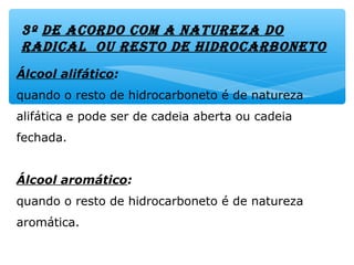 3º DE AcorDo com A NAtUrEzA Do
rADicAl oU rEsto DE HiDrocArboNEto
Álcool alifático:
quando o resto de hidrocarboneto é de natureza
alifática e pode ser de cadeia aberta ou cadeia
fechada.
Álcool aromático:
quando o resto de hidrocarboneto é de natureza
aromática.
 