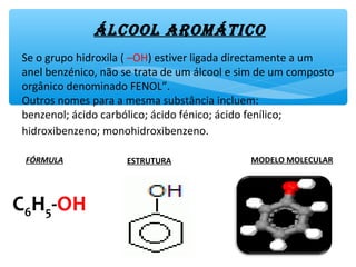 Álcool AromÁtico
Se o grupo hidroxila ( –OH) estiver ligada directamente a um
anel benzénico, não se trata de um álcool e sim de um composto
orgânico denominado FENOL”.
Outros nomes para a mesma substância incluem:
benzenol; ácido carbólico; ácido fénico; ácido fenílico;
hidroxibenzeno; monohidroxibenzeno.
FÓRMULA ESTRUTURA MODELO MOLECULAR
C6H5-OH
 